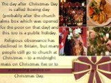 The day after Christmas Day is called Boxing day (probably after the church alms box which was opened for the poor on that day) and this too is a public holiday. Religious observance has declined in Britain, but many people still go to church at Christmas – to a midnight mass on Christmas Eve or to 
