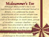 Midsummer’s Eve. Although Midsummer’s Eve is not traditionally a widely celebrated festival in Britain, it is celebrated by druids (practitioners of an ancient religion now virtually extinct) at the prehistoric stone circle of Stonehenge. In recent years, groups of travellers – caravan dwellers – an