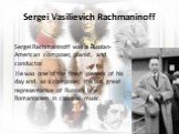 Sergei Vasilievich Rachmaninoff. Sergei Rachmaninoff was a Russian-American composer, pianist, and conductor. He was one of the finest pianists of his day and, as a composer, the last great representative of Russian late Romanticism in classical music.
