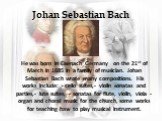 Johan Sebastian Bach. He was born in Eisenach Germany on the 21st of March in 1685 in a family of musician. Johan Sebastian Bach wrote many compositions. His works include: - cello suites,- violin sonatas and parties,- lute suites, - sonatas for flute, violin, viola - organ and choral music for the 