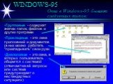 WINDOWS-95 Окна в Windows-95 бывают следующих типов: Групповые - содержат значки папок, файлов и других программ Прикладные - это окна приложений и документов (в них можно работать “прикладывать” свои руки Диалоговые - это окна, в которых пользователь общается с системой (отвечает на её запросы или 