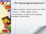 Кто такие одноклассники? 1)Ребята которым столько же лет как и тебе. 2)Учиться с тобой в одном классе. 3)И выполняет сто бой всякие доклады, рефераты, презентации.