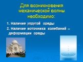 Для возникновения механической волны необходимо: 1. Наличие упругой среды 2. Наличие источника колебаний – деформации среды