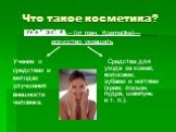 Что такое косметика? Средства для ухода за кожей, волосами, зубами и ногтями (крем, лосьон, пудра, шампунь и т. п.). КОСМЕТИКА – (от греч. Kosmetike)— искусство украшать. Учение о средствах и методах улучшения внешности человека.