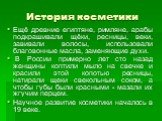 История косметики. Ещё древние египтяне, римляне, арабы подкрашивали щёки, ресницы, веки, завивали волосы, использовали благовонные масла, заменяющие духи. В России примерно лет сто назад женщины коптили мыло на свечке и красили этой копотью ресницы, натирали щеки свекольным соком, а чтобы губы были