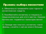 4. Обязательно проверяйте срок годности косметических средств. 5. Приобретайте косметику в специально предназначенных для этого местах. Никаких рынков или подземных переходов метро! 6. Прежде чем покупать косметику новой фирмы, узнайте о ней как можно больше.