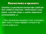 Косметика и красота. Сегодня существует множество средств для создания красоты. Необходимо лишь знать чувство меры и уметь правильно использовать их. При нанесении макияжа стоит учитывать цвет кожи, а также эффект, которого вы хотите добиться.