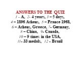 ANSWERS TO THE QUIZ 1 - A, 2- 4 years, 3 – 5 days, 4 – 1896 Athens, 5 – France 1968, 6 – Athens, Greece, 7- Germany, 8 – China, 9- Canada, 10 – 9 times in the USA, 11- 33 medals, 12 - Brazil