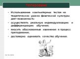 Тестирование. Использование компьютерных тестов на теоретических уроках физической культуры дает возможность: осуществлять реальную индивидуализацию и дифференциацию обучения; вносить обоснованные изменения в процесс преподавания, достоверно оценивать качество обучения.