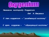 Oxygenium. C лат. оxygenium – “ рождающий кислоту”. С греч. oxygenes – “ образующий кислоты”. Название кислороду Oxygenium дал А. Лавуазье