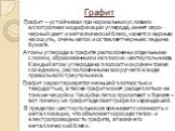 Графит. Графит – устойчивая при нормальных условиях аллотропная модификация углерода, имеет серо-черный цвет и металлический блеск, кажется жирным на ощупь, очень мягок и оставляет черные следы на бумаге. Атомы углерода в графите расположены отдельными слоями, образованными из плоских шестиугольнико