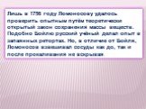 Лишь в 1756 году Ломоносову удалось проверить опытным путём теоретически открытый закон сохранения массы веществ. Подобно Бойлю русский учёный делал опыт в запаянных ретортах. Но, в отличие от Бойля, Ломоносов взвешивал сосуды как до, так и после прокаливания не вскрывая.