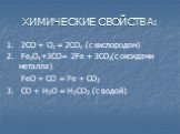 ХИМИЧЕСКИЕ СВОЙСТВА: 1. 2СО + О2 = 2СO2 (с кислородом) 2. Fe2O3 +3CO= 2Fe + 3CO2(с оксидами металла) FeO + CO = Fe + CO2 3. CO + H2O = H2CO2 (c водой)