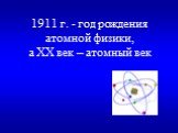 1911 г. - год рождения атомной физики, а XX век – атомный век