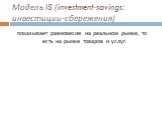 Модель IS (investment-savings: инвестиции-сбережения). показывает равновесие на реальном рынке, то есть на рынке товаров и услуг.