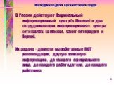 В России действуют Национальный информационный центр (в Москве) и два сотрудничающих информационных центра сети ILO/CIS (в Москве, Санкт-Петербурге и Перми). Их задача - донести выработанные МОТ рекомендации, другую полезную информацию, до каждого официального лица, до каждого работодателя, до каждо