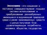 Экономика – это созданная и постоянно совершенствуемая людьми система использования и преобразования разнообразных имеющихся в окружающей природной среде и ранее произведенных средств с целью получения благ, удовлетворяющих потребности человека, общества, государства.