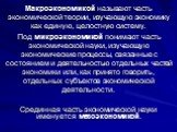 Макроэкономикой называют часть экономической теории, изучающую экономику как единую, целостную систему. Под микроэкономикой понимают часть экономической науки, изучающую экономические процессы, связанные с состоянием и деятельностью отдельных частей экономики или, как принято говорить, отдельных суб