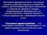 Экономика здравоохранения - экономика одной из отраслей народного хозяйства страны, выполняющая функции сохранения и укрепления здоровья граждан, предотвращения заболеваний и их распространения, оказания широкого спектра медицинских и фармацевтических услуг. Экономика здравоохранения – это отраслева