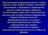 Под экономикой здравоохранения, в узком смысле слова, будем понимать экономику организаций, учреждений, предприятий, других хозяйствующих субъектов, использующих чаще всего ограниченные ресурсы для осуществления медицинской, медико-профилактической, фармацевтической, санитарно-противоэпидемической, 