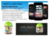 Android 4.1 (Jelly Bean). Выпущена 27 июня 2012 года Внесенные в релиз изменения коснулись преимущественно плавности работы интерфейса. Параллельной работы центрального и графического процессоров. использована технология Project Butter, включающая тройную буферизацию графического конвейера. Обновлен