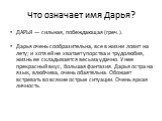 Что означает имя Дарья? ДАРЬЯ — сильная, побеждающая (греч.). Дарья очень сообразительна, все в жизни ловит на лету; и хотя ей не хватает упорства и трудолюбия, жизнь ее складывается весьма удачно. У нее прекрасный вкус, большая фантазия. Дарья остра на язык, влюбчива, очень обаятельна. Обожает встр