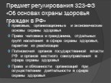 Предмет регулирования 323-ФЗ «Об основах охраны здоровья граждан в РФ». правовые, организационные и экономические основы охраны здоровья Права человека и гражданина, отдельных групп населения в сфере охраны здоровья, гарантии их реализации Полномочия органов государственной власти РФ и органов местн