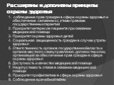 Расширены и дополнены принципы охраны здоровья. 1. соблюдение прав граждан в сфере охраны здоровья и обеспечение связанных с этими правами государственных гарантий 2. Приоритет интересов пациента при оказании медицинской помощи 3. Приоритет охраны здоровья детей 4. Социальная защищенность граждан в 