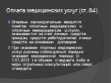 Оплата медицинских услуг (ст. 84). Впервые законодательно вводится понятие «платные медицинские» и «платные немедицинские услуги», оказываются за счет личных средств граждан, средств работодателей и иных средств на основании договоров При оказании платных медицинских услуг должны соблюдаться порядки