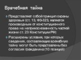 Врачебная тайна. Представляет собой принцип охраны здоровья (ст. 13, ФЗ-323, является производным от конституционного права на неприкосновенность частной жизни ст. 23 Конституции РФ) Расширены условия, при которых сведения, составляющие врачебную тайну могут быть представлены без согласия гражданина