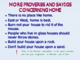MORE PROVERBS AND SAYIGS CONCERNING HOME. There is no place like home. East or West, home is best. Burn not your house to rid it of the mouse. People who live in glass houses should never throw stones. Build your house upon a rock. Don’t build your house upon a sand. Think of the Russian equivalents