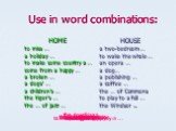 Use in word combinations: HOME to miss … a holiday … to make some country a … come from a happy … a broken … a dogs’ … a children’s … the tiger’s … the … of jazz …. HOUSE a two-bedroom … to wake the whole … an opera … a dog… a publishing … a coffee … the … of Commons to play to a full … the Windsor 