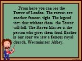 From here you can see the Tower of London. The ravens are another famous sight. The legend says that without them the Tower will fall. The Raven Master is the person who gives them food. Earlier in our tour we saw a famous royal church, Westminster Abbey.