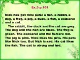 Ex.5 p.101 Nick has got nine pets: a hen, a rabbit, a dog, a frog, a pig, a duck, a fish, a cockerel and a cat. The rabbit, the duck and the cat are grey. The dog and the hen are black. The frog is green. The cockerel and the fish are red. The pig is pink. Nick likes his pets. His pets like Nick too