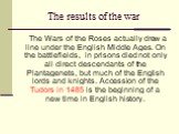 The results of the war. The Wars of the Roses actually drew a line under the English Middle Ages. On the battlefields, in prisons died not only all direct descendants of the Plantagenets, but much of the English lords and knights. Accession of the Tudors in 1485 is the beginning of a new time in Eng