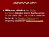Midsomer Murders. Midsomer Murders is a British television detective drama that has aired on ITV since 1997. The show is based on the books by Caroline Graham, as originally adapted by Anthony Horowitz.