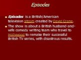 Episodes. Episodes is a British/American television sitcom created by David Crane. The show is about a British husband-and-wife comedy writing team who travel to Hollywood to remake their successful British TV series, with disastrous results.