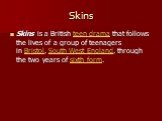 Skins. Skins is a British teen drama that follows the lives of a group of teenagers in Bristol, South West England, through the two years of sixth form.
