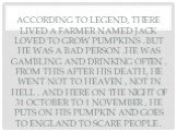 According to legend, there lived a farmer named Jack loved to grow pumpkins . But he was a bad person .He was gambling and drinking often . From this after his death, he went not to heaven , not in hell . And here on the night of 31 October to 1 November , he puts on his pumpkin and goes to England 