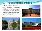 1. Buckingham Palace is the official London residence and principal workplace of the British monarch. The palace isn't open to the public. Buckingham Palace