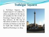 Trafalgar Square. 3. Trafalgar Square, the largest square in London, is often considered the heart of London.In the centre of Trafalgar Square there is a big column. At the top of the column there is a statue of Admiral Nelson who had to fight the French at the Battle of Trafalgar in 1805.
