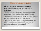 Цели и задачи урока. Цель: раскрыть значение личности Александра Невского в истории Руси. Задачи: Рассказать о борьбе северорусских земель с крестоносцами и шведами. Провести сравнительный анализ битвы на реке Неве и Чудском озере. Доказать, что Александр Невский не только хороший полководец, но и «