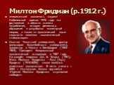 Милтон Фридман (р.1912 г.). американский экономист, лауреат Нобелевской премии 1976 года «за достижения в области анализа потребления, истории денежного обращения и разработки монетарной теории, а также за практический показ сложности политики экономической стабилизации». Окончил Чикагский университ