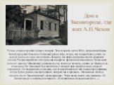 Дом в Звенигороде, где жил А.П.Чехов. Чехов, совсем случайно попал в эти края. Это случилось летом 1884г., когда земской врач Звенигородской больницы Успенский решил взять отпуск, ему понадобилось уехать на целый месяц, но он не мог оставить больницу без врача и попросил своего знакомого Антона Чехо