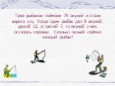 Трое рыбаков поймали 75 окуней и стали варить уху. Когда один рыбак дал 8 окуней, другой 12, а третий 7, то окуней у них осталось поровну. Сколько окуней поймал каждый рыбак?