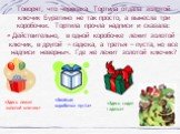 Говорят, что черепаха Тортила отдала золотой ключик Буратино не так просто, а вынесла три коробочки. Тортила прочла надписи и сказала: « Действительно, в одной коробочке лежит золотой ключик, в другой – гадюка, а третья – пуста, но все надписи неверны». Где же лежит золотой ключик? «Здесь лежит золо