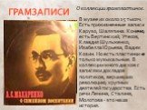 ГРАМЗАПИСИ. О коллекции грампластинок. В музее их около 15 тысяч. Есть прижизненные записи Карузо, Шаляпина. Конечно, есть Вертинский, Утесов, Клавдия Шульженко, Изабелла Юрьева, Вадим Козин. Но есть пластинки не только музыкальные. В коллекции много дисков с записями докладов политиков, вершивших р