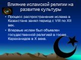 Влияние исламской религии на развитие культуры. Процесс распространения ислама в Казахстане занял период с VIII по XII век. Впервые ислам был объявлен госудаственной религией в гос-ве Караханидов в X веке.
