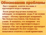 Еще с младших классов мы знаем о круговороте воды в природе. После дождя под лучами солнца мы наблюдаем за испарением воды. У нас возник вопрос : «Почему происходит испарение?». Чем больше мы учимся, тем больше мы узнаем. И оказалось, что испарение - это только лишь часть круговорота воды в природе.