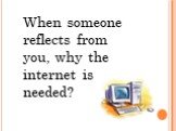 When someone reflects from you, why the internet is needed?